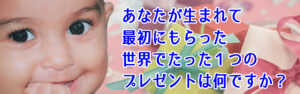 あなたが生まれて最初にもらった世界でたった１つのプレゼントは何ですか？
